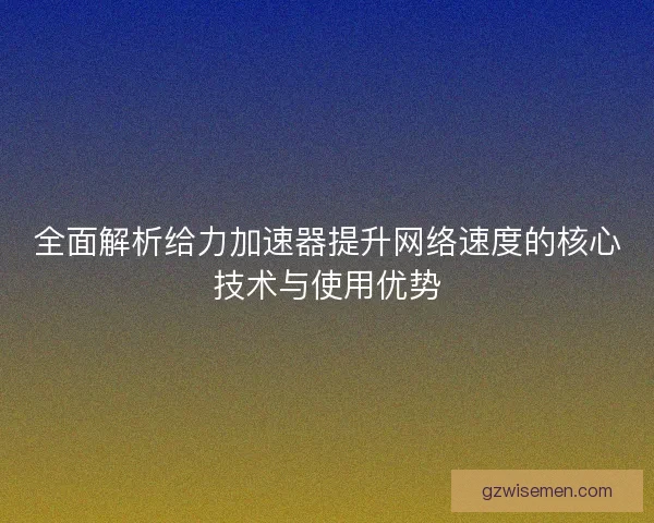 全面解析给力加速器提升网络速度的核心技术与使用优势