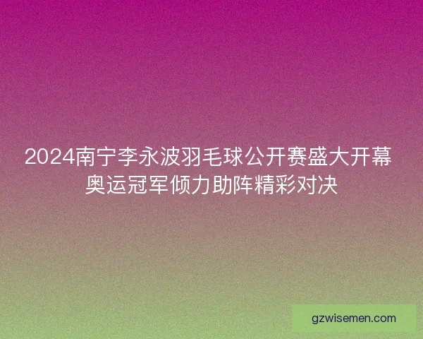 2024南宁李永波羽毛球公开赛盛大开幕 奥运冠军倾力助阵精彩对决