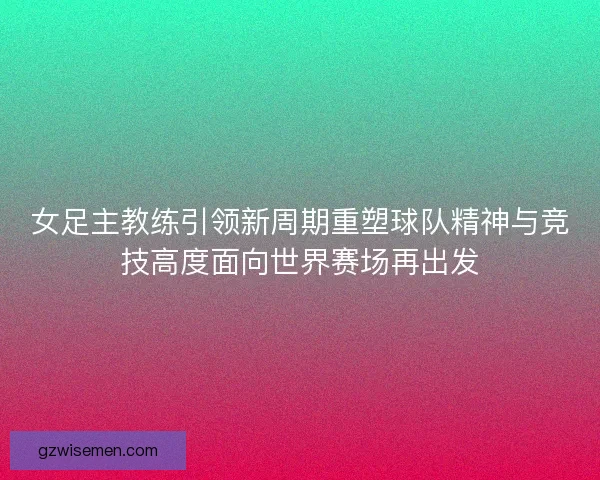 女足主教练引领新周期重塑球队精神与竞技高度面向世界赛场再出发