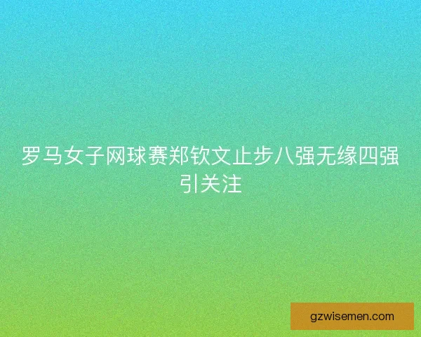 罗马女子网球赛郑钦文止步八强无缘四强引关注