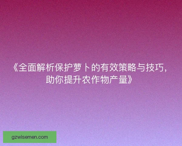 《全面解析保护萝卜的有效策略与技巧，助你提升农作物产量》