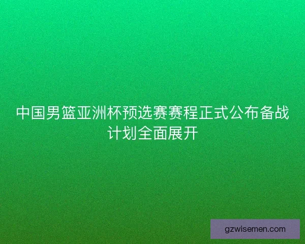 中国男篮亚洲杯预选赛赛程正式公布备战计划全面展开