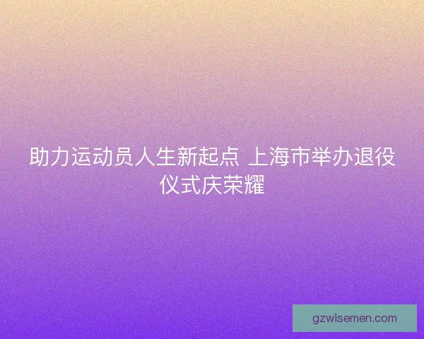 助力运动员人生新起点 上海市举办退役仪式庆荣耀