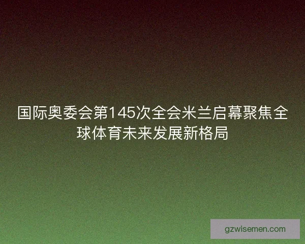 国际奥委会第145次全会米兰启幕聚焦全球体育未来发展新格局