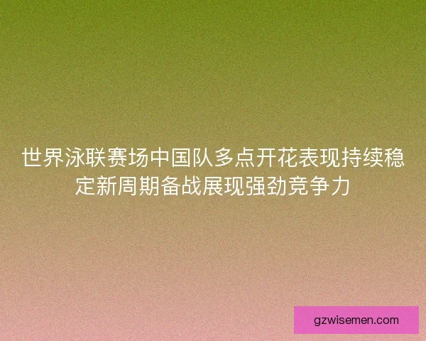 世界泳联赛场中国队多点开花表现持续稳定新周期备战展现强劲竞争力