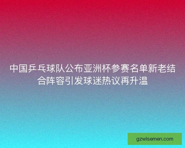 中国乒乓球队公布亚洲杯参赛名单新老结合阵容引发球迷热议再升温