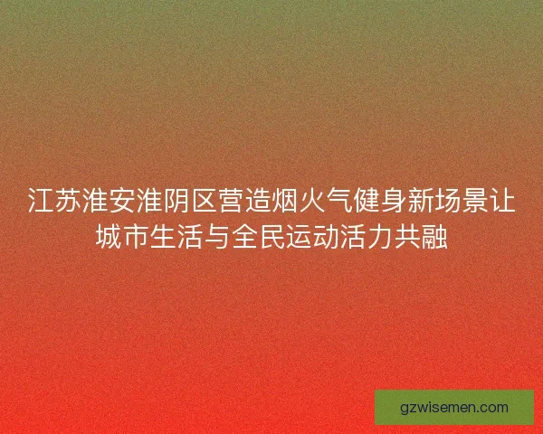 江苏淮安淮阴区营造烟火气健身新场景让城市生活与全民运动活力共融